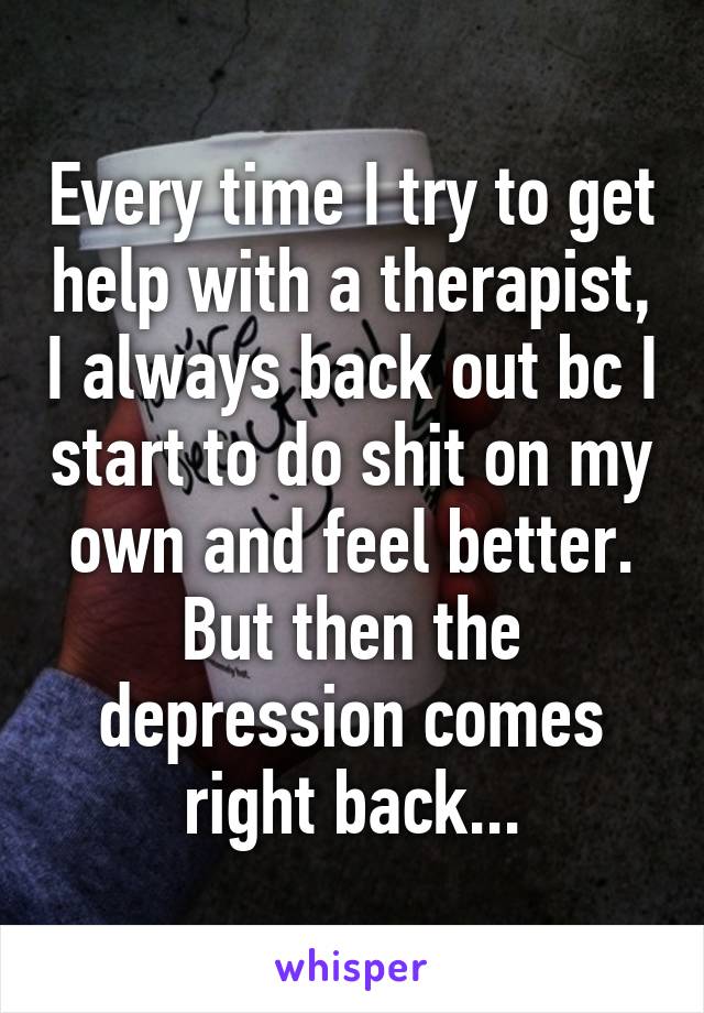 Every time I try to get help with a therapist, I always back out bc I start to do shit on my own and feel better. But then the depression comes right back...