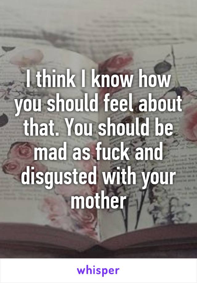 I think I know how you should feel about that. You should be mad as fuck and disgusted with your mother