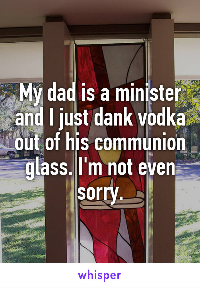 My dad is a minister and I just dank vodka out of his communion glass. I'm not even sorry.