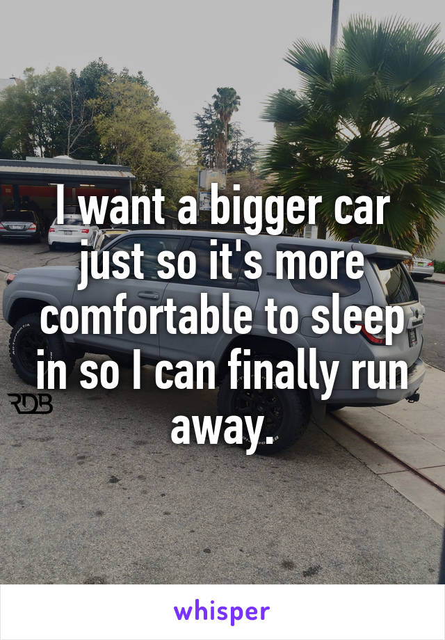 I want a bigger car just so it's more comfortable to sleep in so I can finally run away.