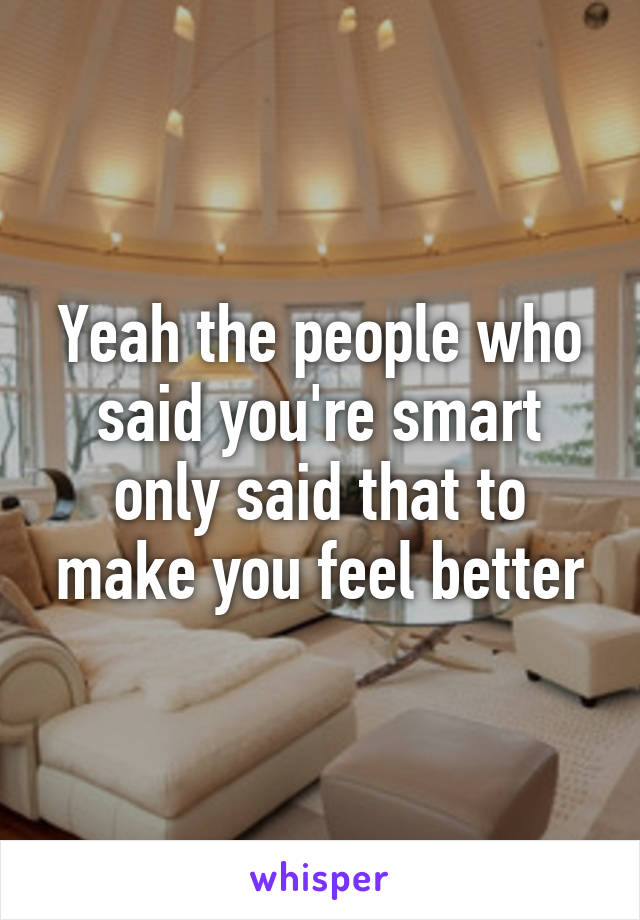 Yeah the people who said you're smart only said that to make you feel better