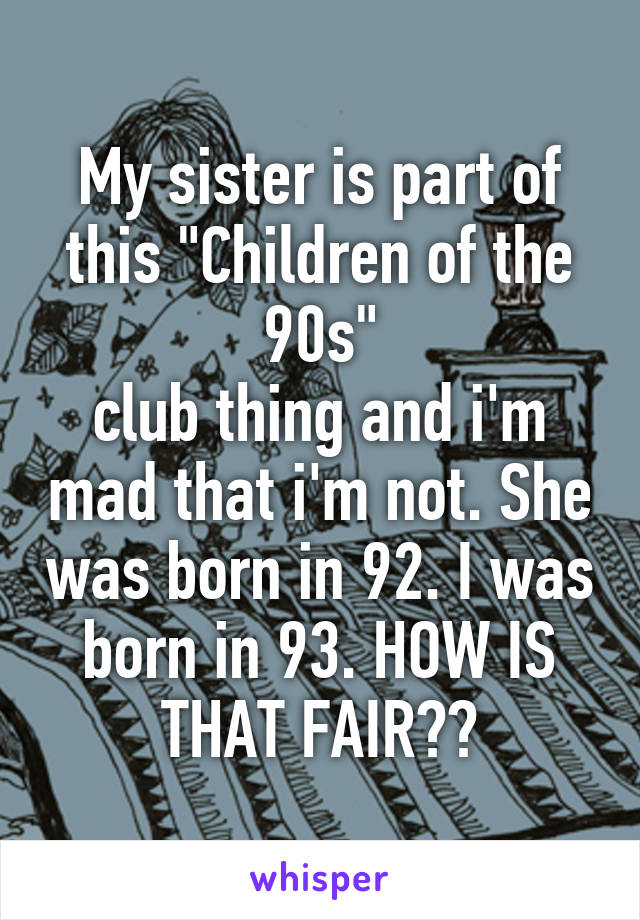 My sister is part of this "Children of the 90s"
club thing and i'm mad that i'm not. She was born in 92. I was born in 93. HOW IS THAT FAIR??