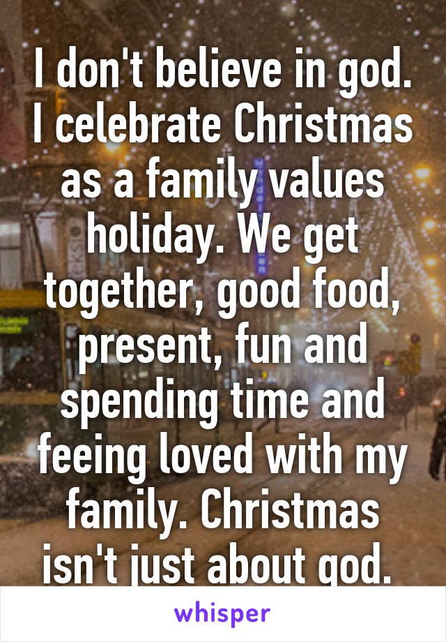 I don't believe in god. I celebrate Christmas as a family values holiday. We get together, good food, present, fun and spending time and feeing loved with my family. Christmas isn't just about god. 