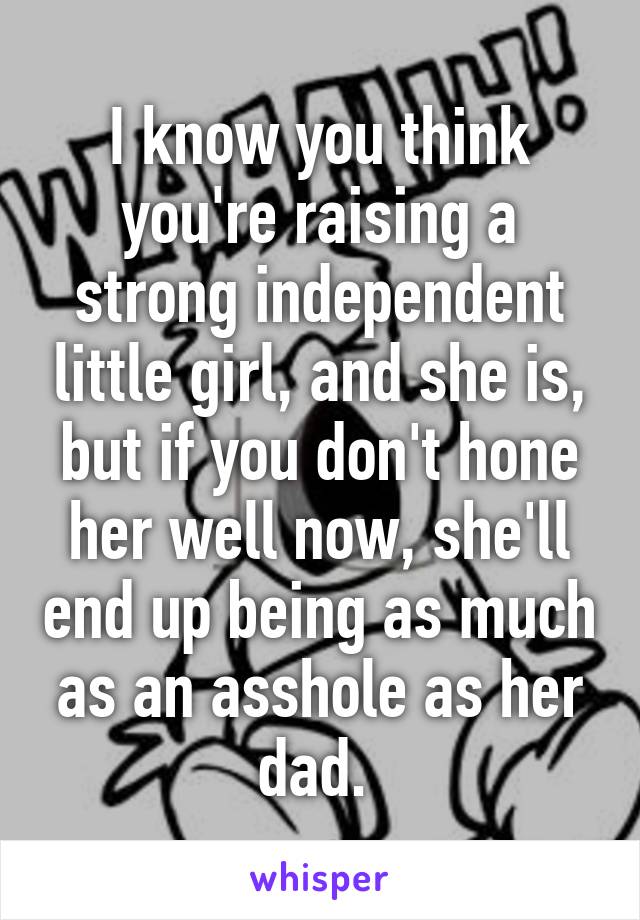 I know you think you're raising a strong independent little girl, and she is, but if you don't hone her well now, she'll end up being as much as an asshole as her dad. 