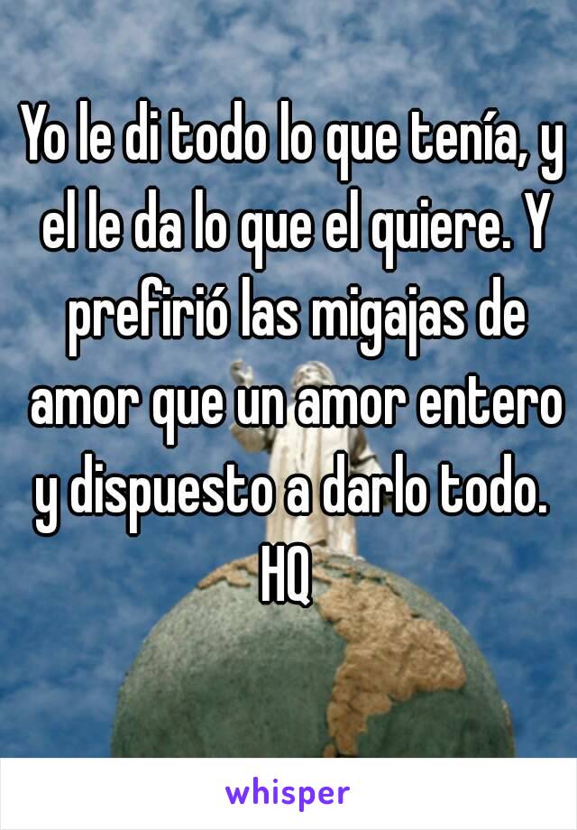 Yo le di todo lo que tenía, y el le da lo que el quiere. Y prefirió las migajas de amor que un amor entero y dispuesto a darlo todo. 
HQ 