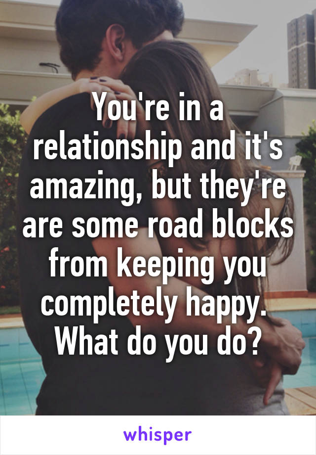 You're in a relationship and it's amazing, but they're are some road blocks from keeping you completely happy. 
What do you do?