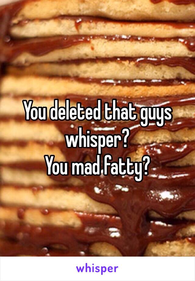 You deleted that guys whisper?
You mad fatty?