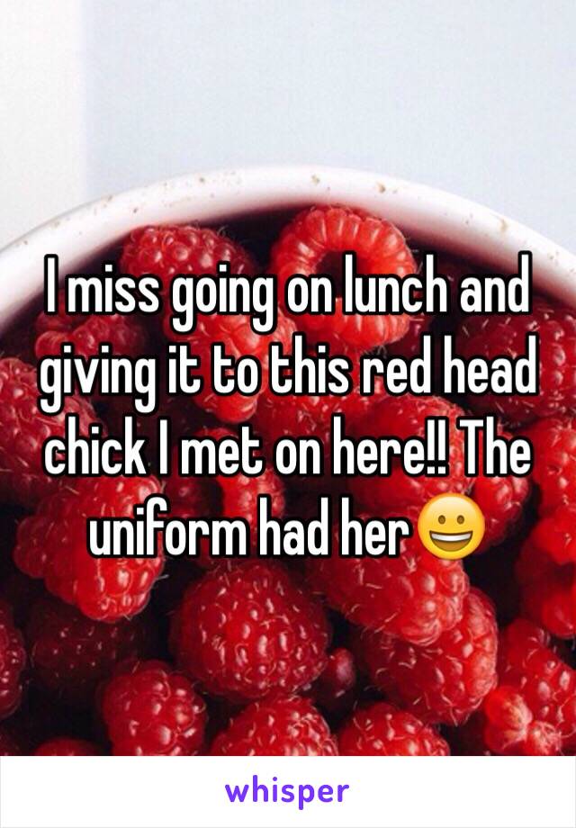 I miss going on lunch and giving it to this red head chick I met on here!! The uniform had her😀