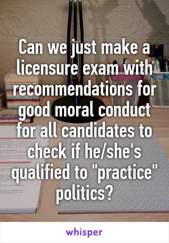 Can we just make a licensure exam with recommendations for good moral conduct for all candidates to check if he/she's qualified to "practice" politics?