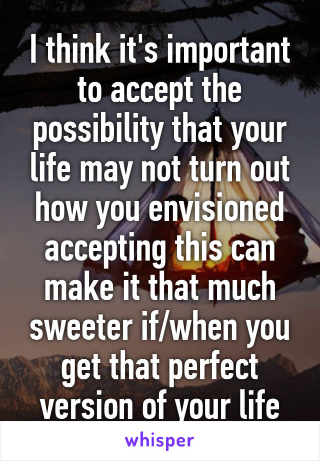 I think it's important to accept the possibility that your life may not turn out how you envisioned accepting this can make it that much sweeter if/when you get that perfect version of your life