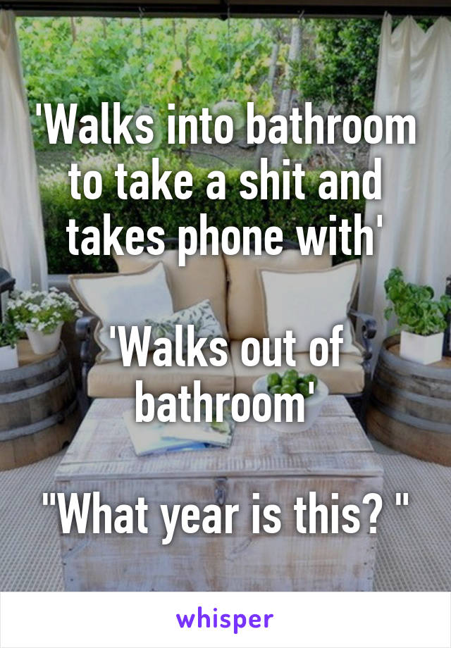 'Walks into bathroom to take a shit and takes phone with'

'Walks out of bathroom'

"What year is this? "