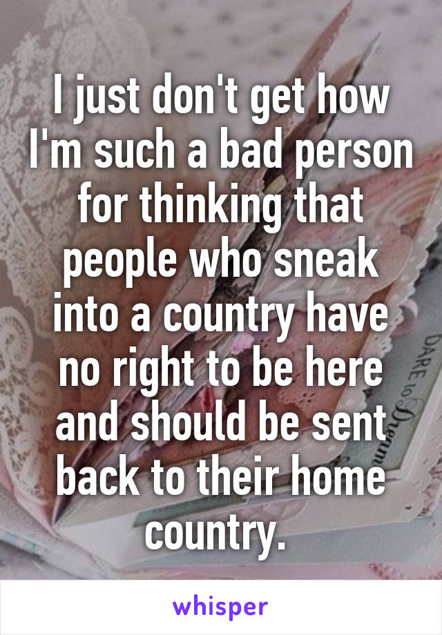 I just don't get how I'm such a bad person for thinking that people who sneak into a country have no right to be here and should be sent back to their home country. 