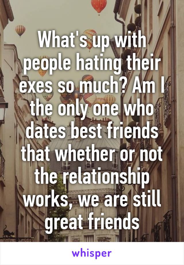 What's up with people hating their exes so much? Am I the only one who dates best friends that whether or not the relationship works, we are still great friends