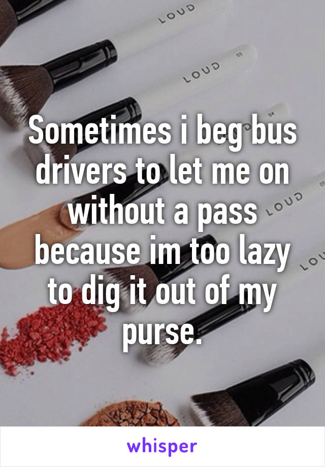 Sometimes i beg bus drivers to let me on without a pass because im too lazy to dig it out of my purse.