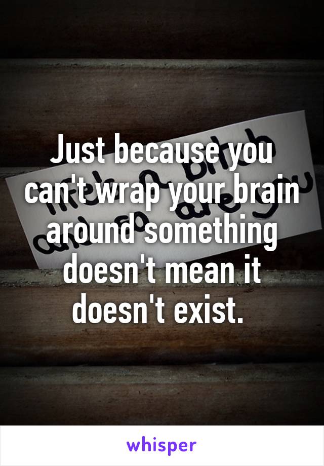 Just because you can't wrap your brain around something doesn't mean it doesn't exist. 