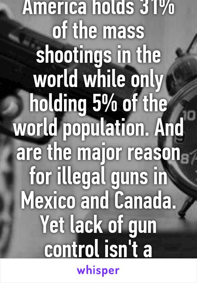 America holds 31% of the mass shootings in the world while only holding 5% of the world population. And are the major reason for illegal guns in Mexico and Canada. Yet lack of gun control isn't a problem :/ yet totally