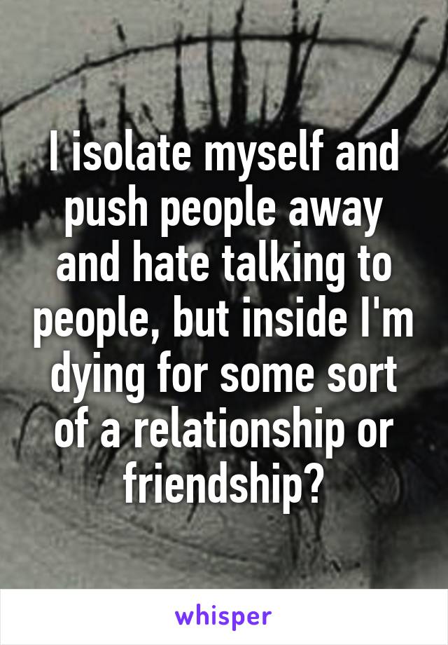 I isolate myself and push people away and hate talking to people, but inside I'm dying for some sort of a relationship or friendship?