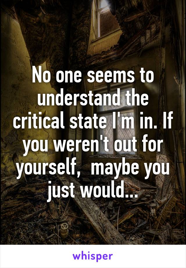 No one seems to understand the critical state I'm in. If you weren't out for yourself,  maybe you just would...