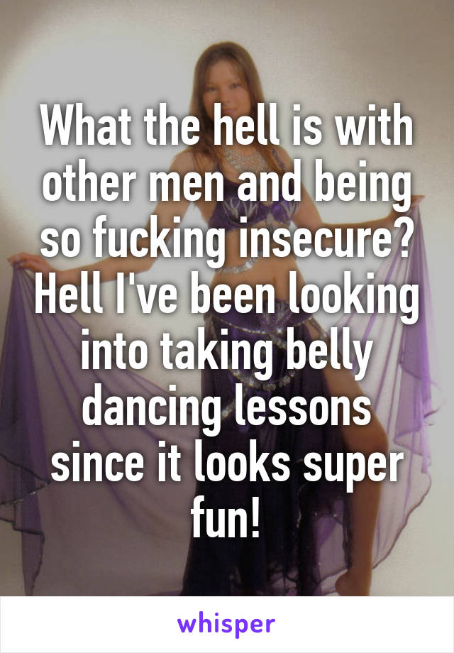 What the hell is with other men and being so fucking insecure? Hell I've been looking into taking belly dancing lessons since it looks super fun!