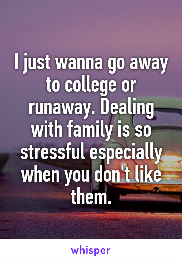 I just wanna go away to college or runaway. Dealing with family is so stressful especially when you don't like them.