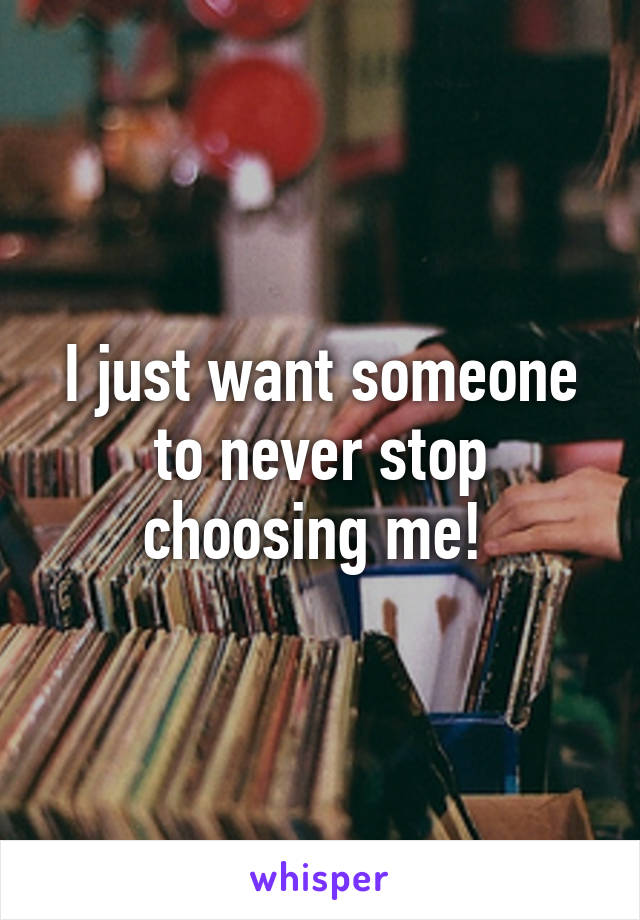 I just want someone to never stop choosing me! 