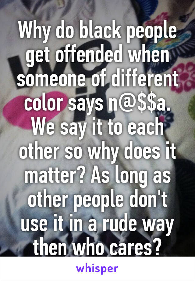 Why do black people get offended when someone of different color says n@$$a. We say it to each other so why does it matter? As long as other people don't use it in a rude way then who cares?