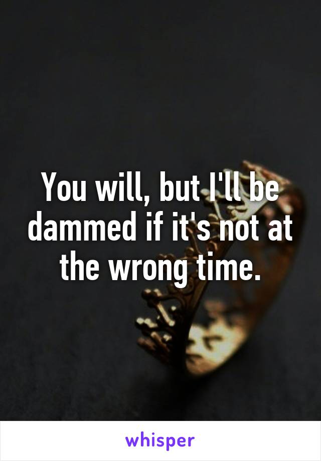 You will, but I'll be dammed if it's not at the wrong time.