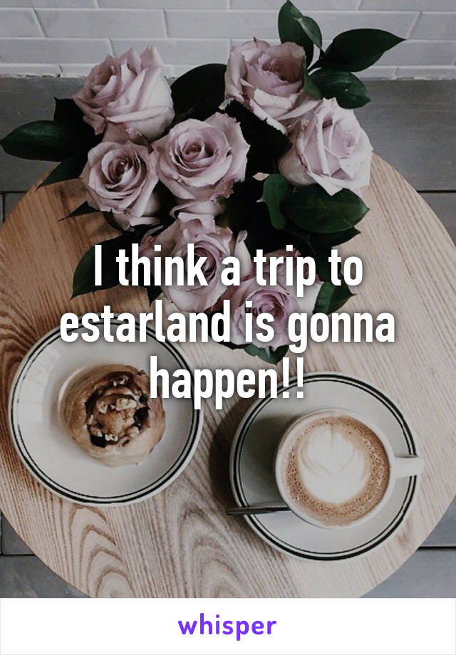 I think a trip to estarland is gonna happen!!