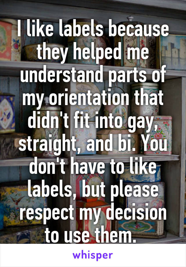 I like labels because they helped me understand parts of my orientation that didn't fit into gay, straight, and bi. You don't have to like labels, but please respect my decision to use them. 