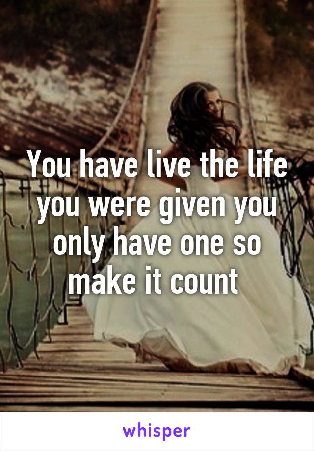 You have live the life you were given you only have one so make it count 