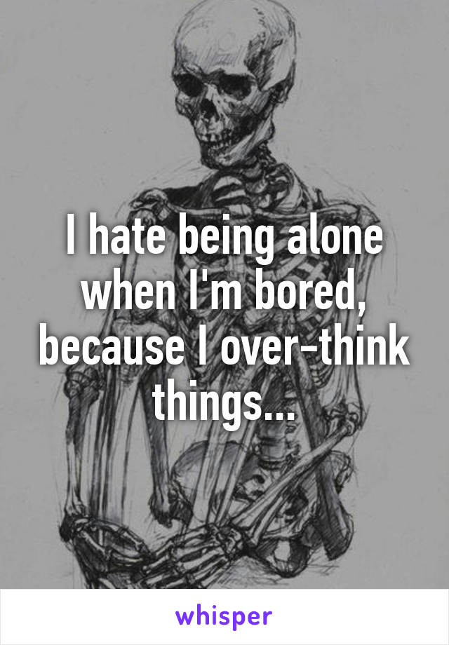 I hate being alone when I'm bored, because I over-think things...