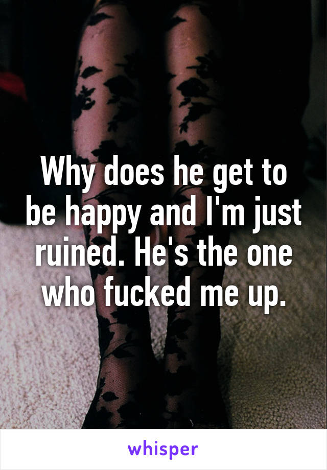 Why does he get to be happy and I'm just ruined. He's the one who fucked me up.