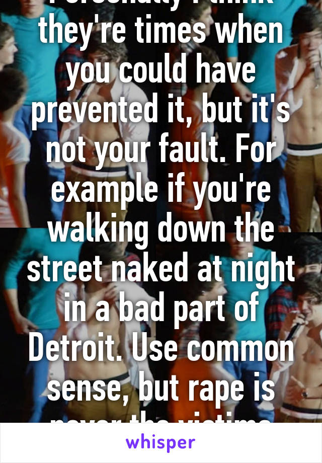 Personally I think they're times when you could have prevented it, but it's not your fault. For example if you're walking down the street naked at night in a bad part of Detroit. Use common sense, but rape is never the victims fault. 