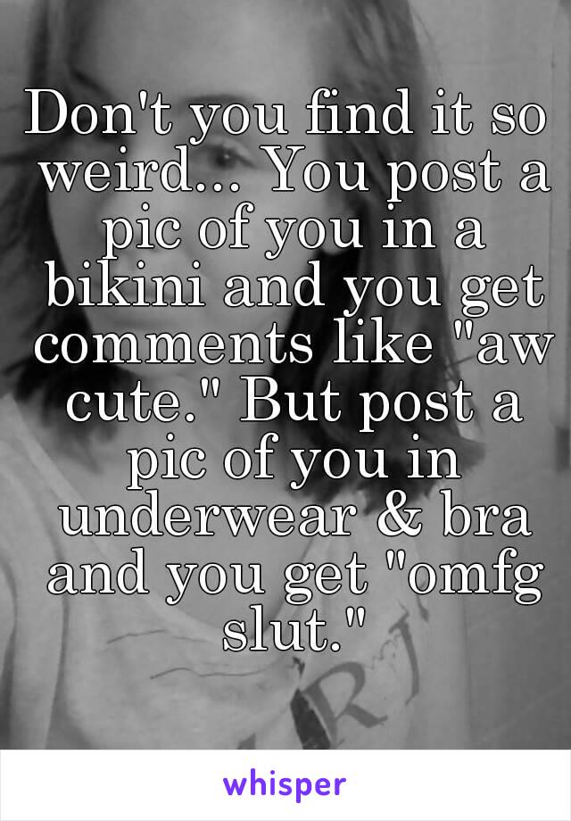 Don't you find it so weird... You post a pic of you in a bikini and you get comments like "aw cute." But post a pic of you in underwear & bra and you get "omfg slut."