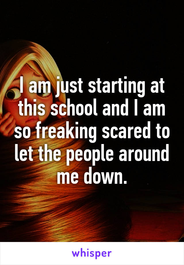 I am just starting at this school and I am so freaking scared to let the people around me down.