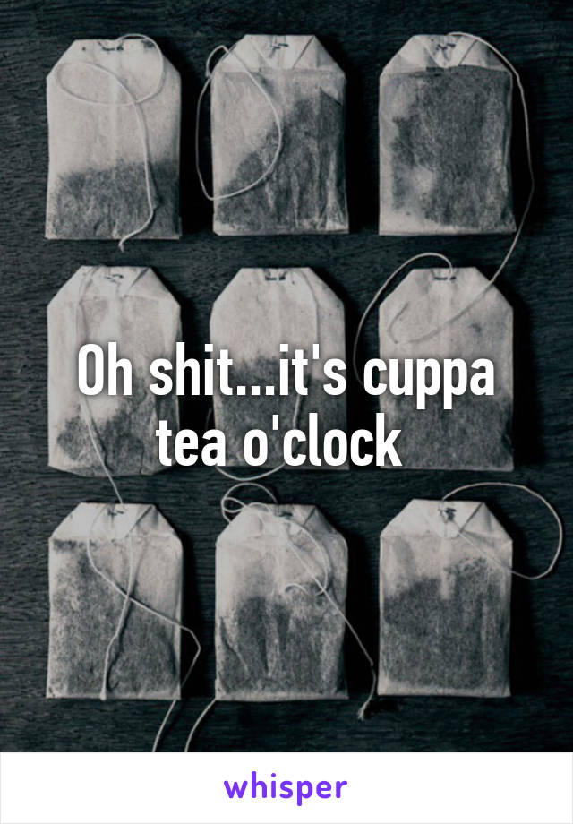 Oh shit...it's cuppa tea o'clock 