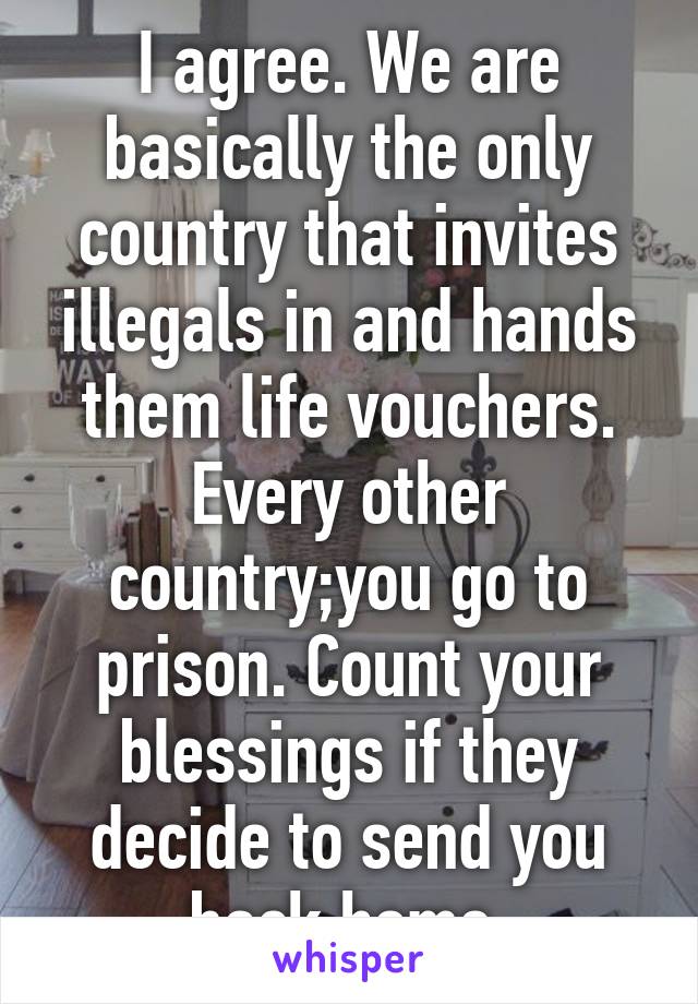 I agree. We are basically the only country that invites illegals in and hands them life vouchers. Every other country;you go to prison. Count your blessings if they decide to send you back home.