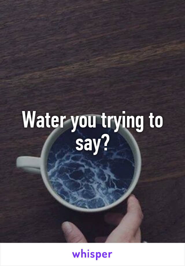 Water you trying to say?