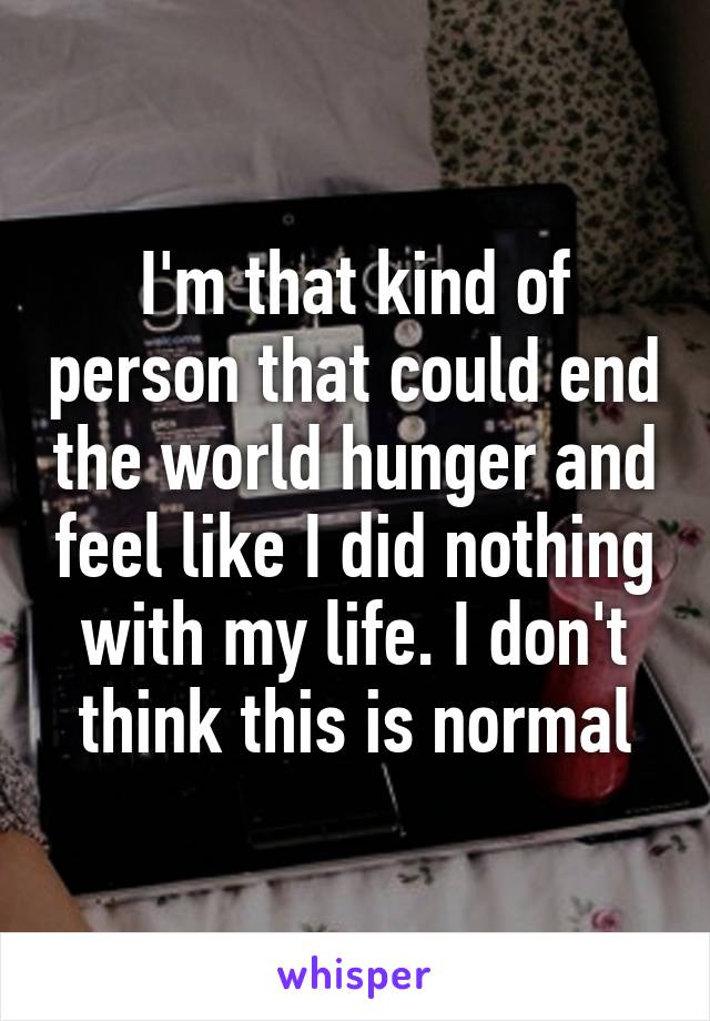 I'm that kind of person that could end the world hunger and feel like I did nothing with my life. I don't think this is normal