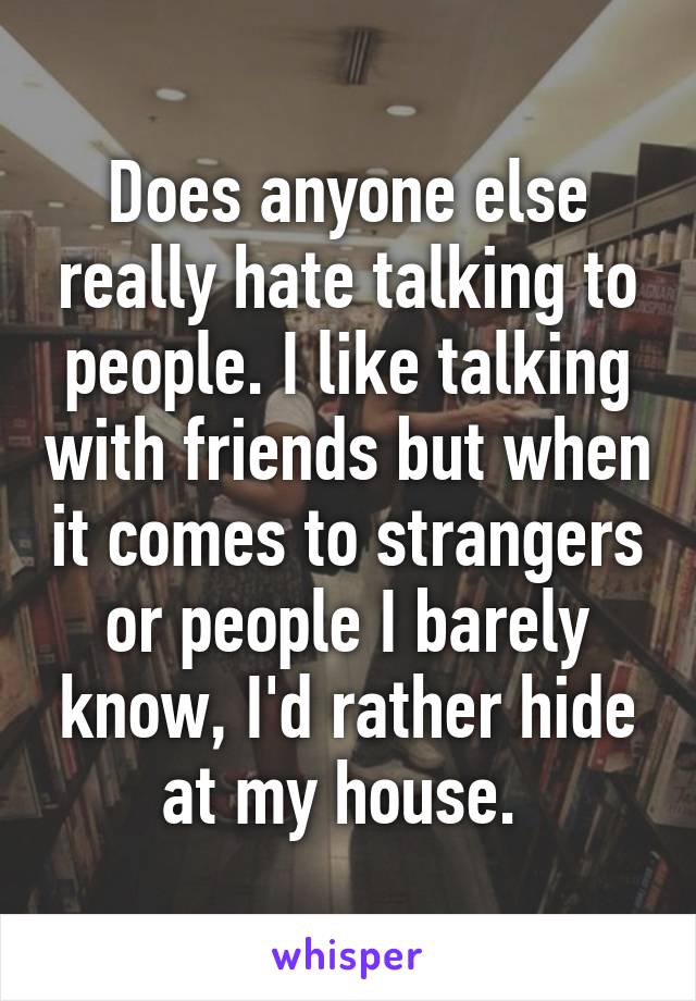 Does anyone else really hate talking to people. I like talking with friends but when it comes to strangers or people I barely know, I'd rather hide at my house. 