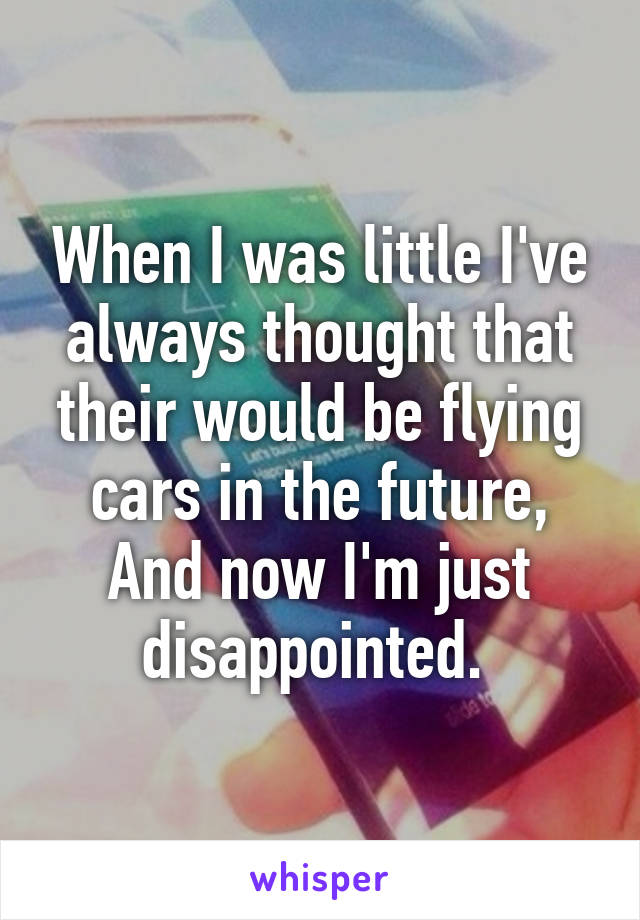 When I was little I've always thought that their would be flying cars in the future, And now I'm just disappointed. 