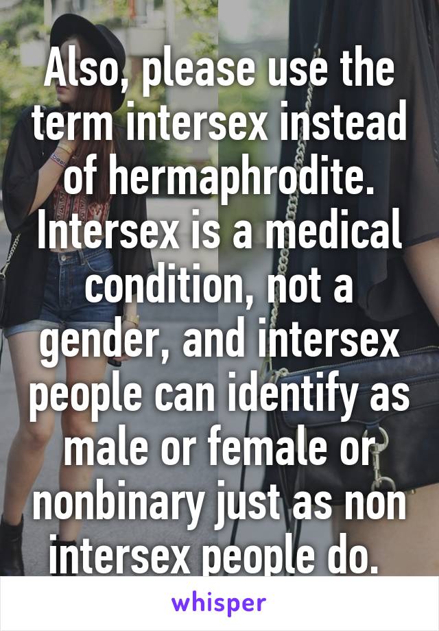 Also, please use the term intersex instead of hermaphrodite. Intersex is a medical condition, not a gender, and intersex people can identify as male or female or nonbinary just as non intersex people do. 