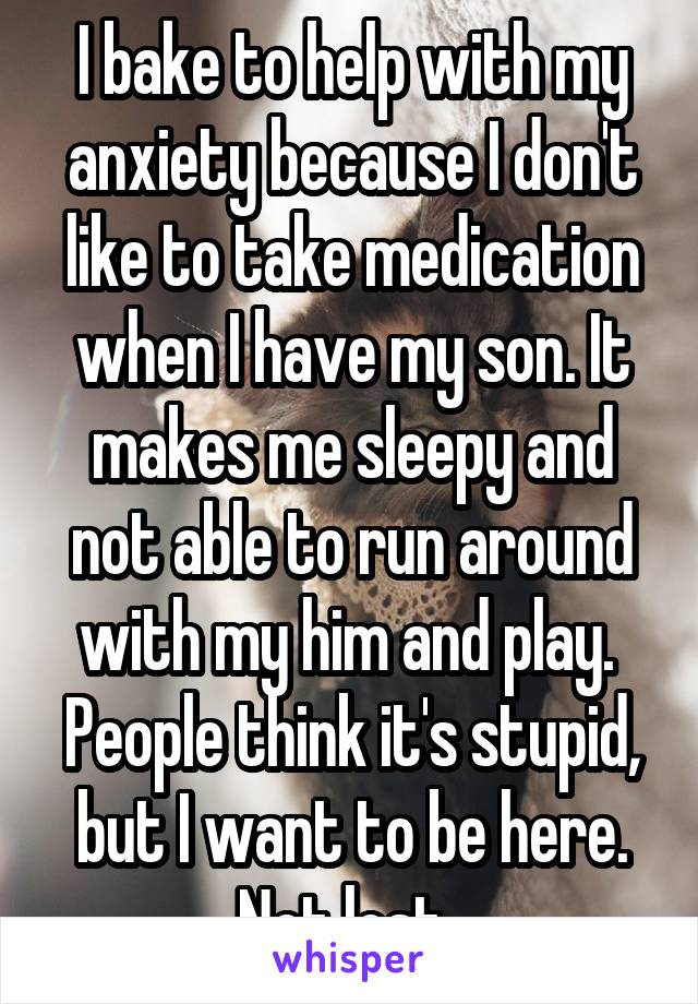 I bake to help with my anxiety because I don't like to take medication when I have my son. It makes me sleepy and not able to run around with my him and play. 
People think it's stupid, but I want to be here. Not lost. 