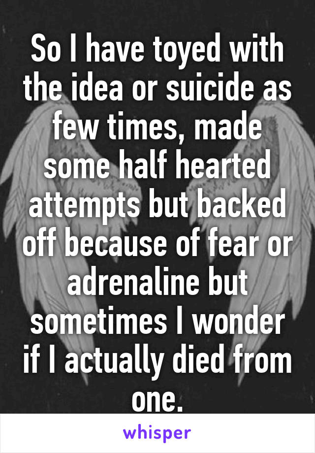 So I have toyed with the idea or suicide as few times, made some half hearted attempts but backed off because of fear or adrenaline but sometimes I wonder if I actually died from one.