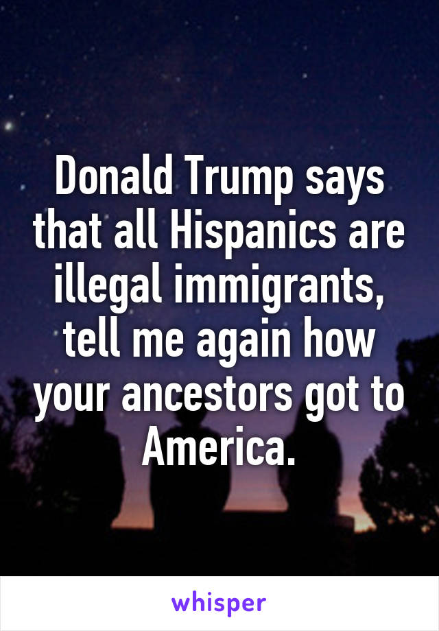 Donald Trump says that all Hispanics are illegal immigrants, tell me again how your ancestors got to America.