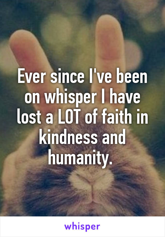 Ever since I've been on whisper I have lost a LOT of faith in kindness and humanity. 