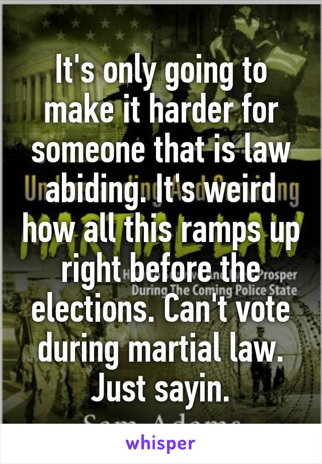 It's only going to make it harder for someone that is law abiding. It's weird how all this ramps up right before the elections. Can't vote during martial law. Just sayin.