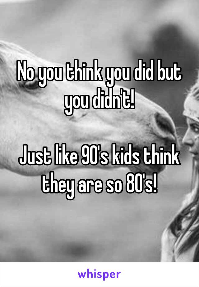 No you think you did but you didn't!

Just like 90's kids think they are so 80's!

