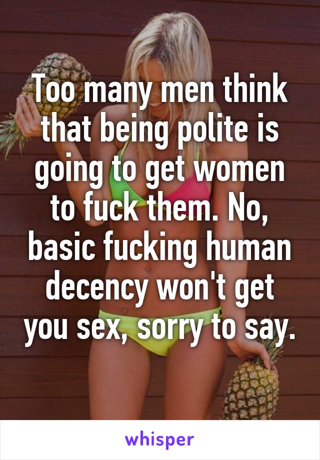 Too many men think that being polite is going to get women to fuck them. No, basic fucking human decency won't get you sex, sorry to say. 