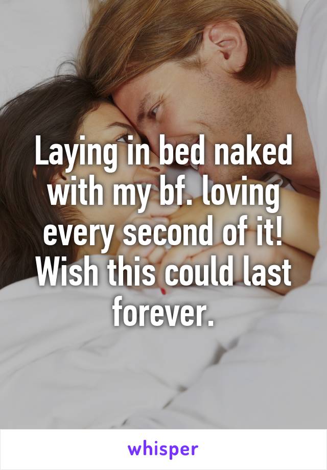 Laying in bed naked with my bf. loving every second of it!
Wish this could last forever.